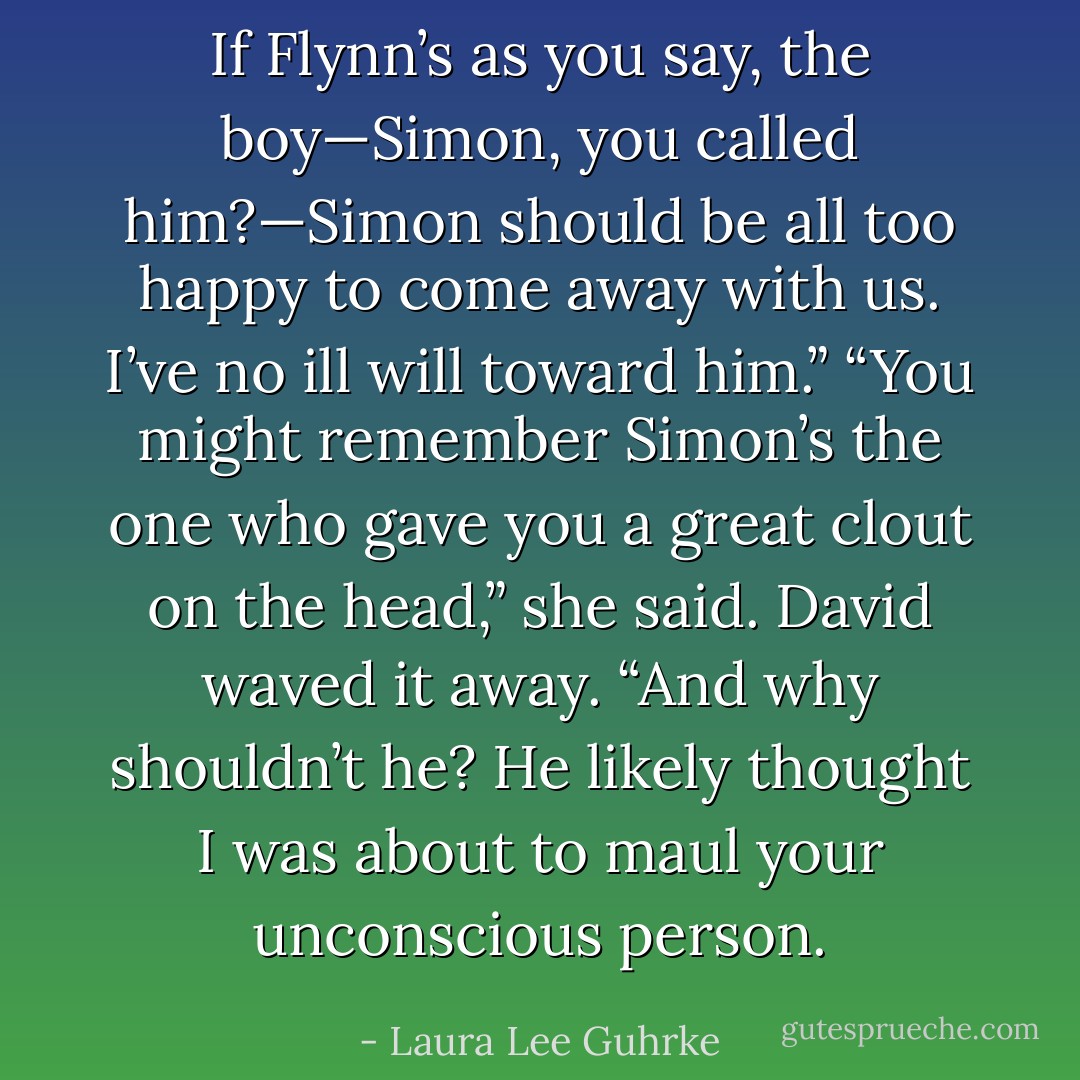 If Flynn’s as you say, the boy—Simon, you called him?—Simon should be all too happy to come away with us. I’ve no ill will toward him.”<br />“You might remember Simon’s the one who gave you a great clout on the head,” she said.<br />David waved it away. “And why shouldn’t he? He likely thought I was about to maul your unconscious person. - Laura Lee Guhrke