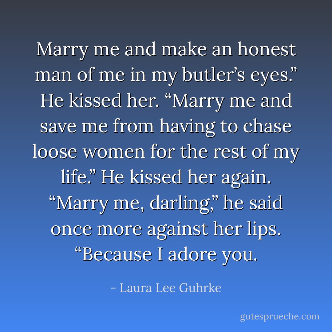 Marry me and make an honest man of me in my butler’s<br />eyes.” He kissed her. “Marry me and save me from having to chase loose women for the rest of my life.”<br />He kissed her again. “Marry me, darling,” he said once more against her lips. “Because I adore you. - Laura Lee Guhrke