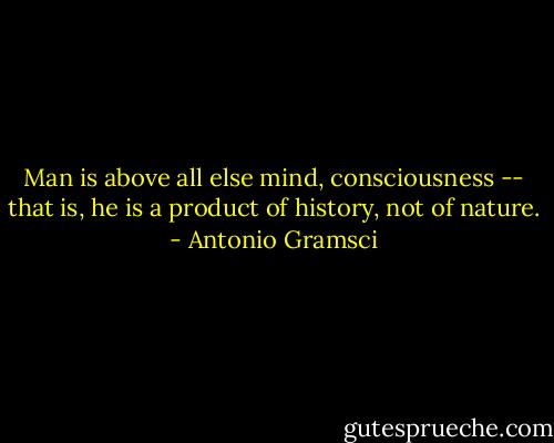 Man is above all else mind, consciousness -- that is, he is a product of history, not of nature. - Antonio Gramsci
