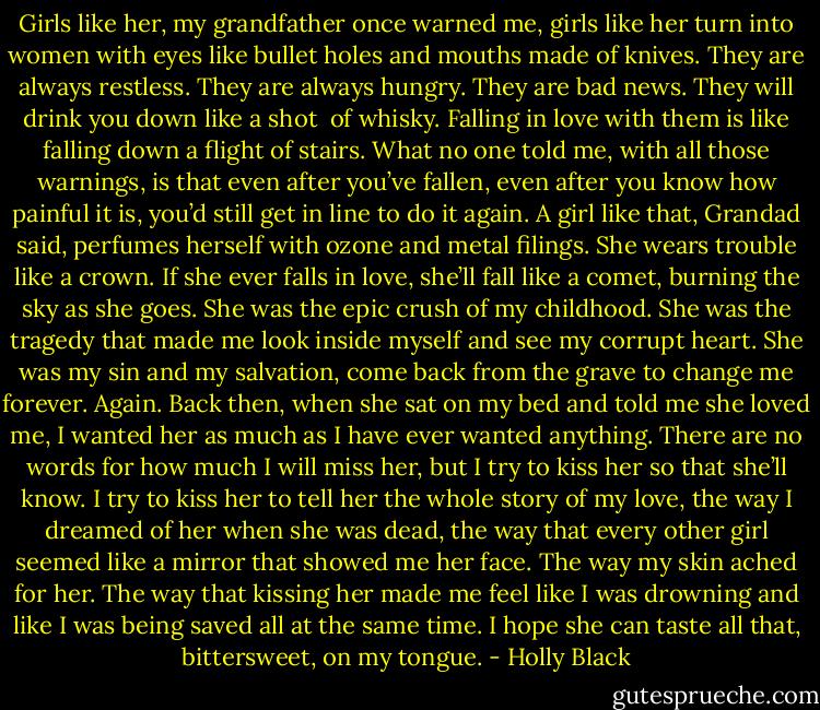 Girls like her, my grandfather once warned me, girls like her turn into women with eyes like bullet holes and mouths made of knives. They are always restless. They are always hungry. They are bad news. They will drink you down like a shot <br />of whisky. Falling in love with them is like falling down a flight of stairs. What no one told me, with all those warnings, is that even after you’ve fallen, even after you know how painful it is, you’d still get in line to do it again.<br />A girl like that, Grandad said, perfumes herself with ozone and metal filings. She wears trouble like a crown. If she ever falls in love, she’ll fall like a comet, burning the sky as she goes.<br />She was the epic crush of my childhood. She was the tragedy that made me look inside myself and see my corrupt heart. She was my sin and my salvation, come back from the grave to change me forever. Again. Back then, when she sat on my bed and told me she loved me, I wanted her as much as I have ever wanted anything.<br />There are no words for how much I will miss her, but I try to kiss her so that she’ll know. I try to kiss her to tell her the whole story of my love, the way I dreamed of her when she was dead, the way that every other girl seemed like a mirror that showed me her face. The way my skin ached for her. The way that kissing her made me feel like I was drowning and like I was being saved all at the same time. I hope she can taste all that, bittersweet, on my tongue. - Holly Black