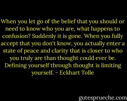 When you let go of the belief that you should or need to know who you are, what happens to confusion? Suddenly it is gone. When you fully accept that you don't know, you actually enter a state of peace and clarity that is closer to who you truly are than thought could ever be. Defining yourself through thought is limiting yourself. - Eckhart Tolle