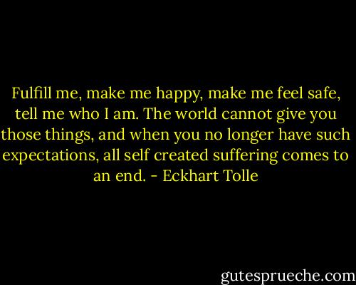Fulfill me, make me happy, make me feel safe, tell me who I am. The world cannot give you those things, and when you no longer have such expectations, all self created suffering comes to an end. - Eckhart Tolle