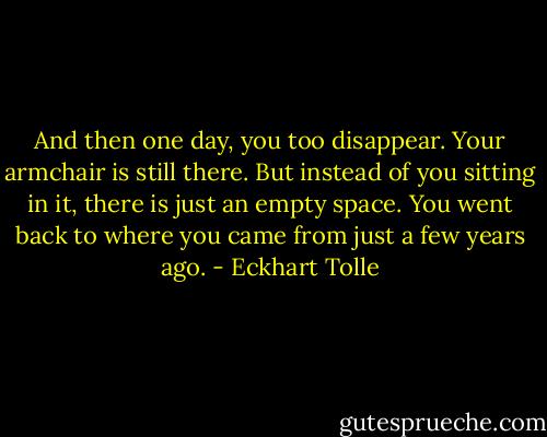 And then one day, you too disappear. Your armchair is still there. But instead of you sitting in it, there is just an empty space. You went back to where you came from just a few years ago. - Eckhart Tolle