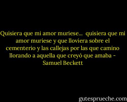 Quisiera que mi amor muriese...<br /><br />quisiera que mi amor muriese<br />y que lloviera sobre el cementerio<br />y las callejas por las que camino<br />llorando a aquella que creyó que amaba - Samuel Beckett