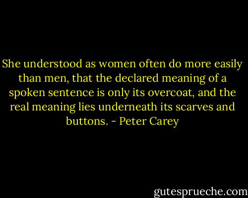 She understood as women often do more easily than men, that the declared meaning of a spoken sentence is only its overcoat, and the real meaning lies underneath its scarves and buttons. - Peter Carey