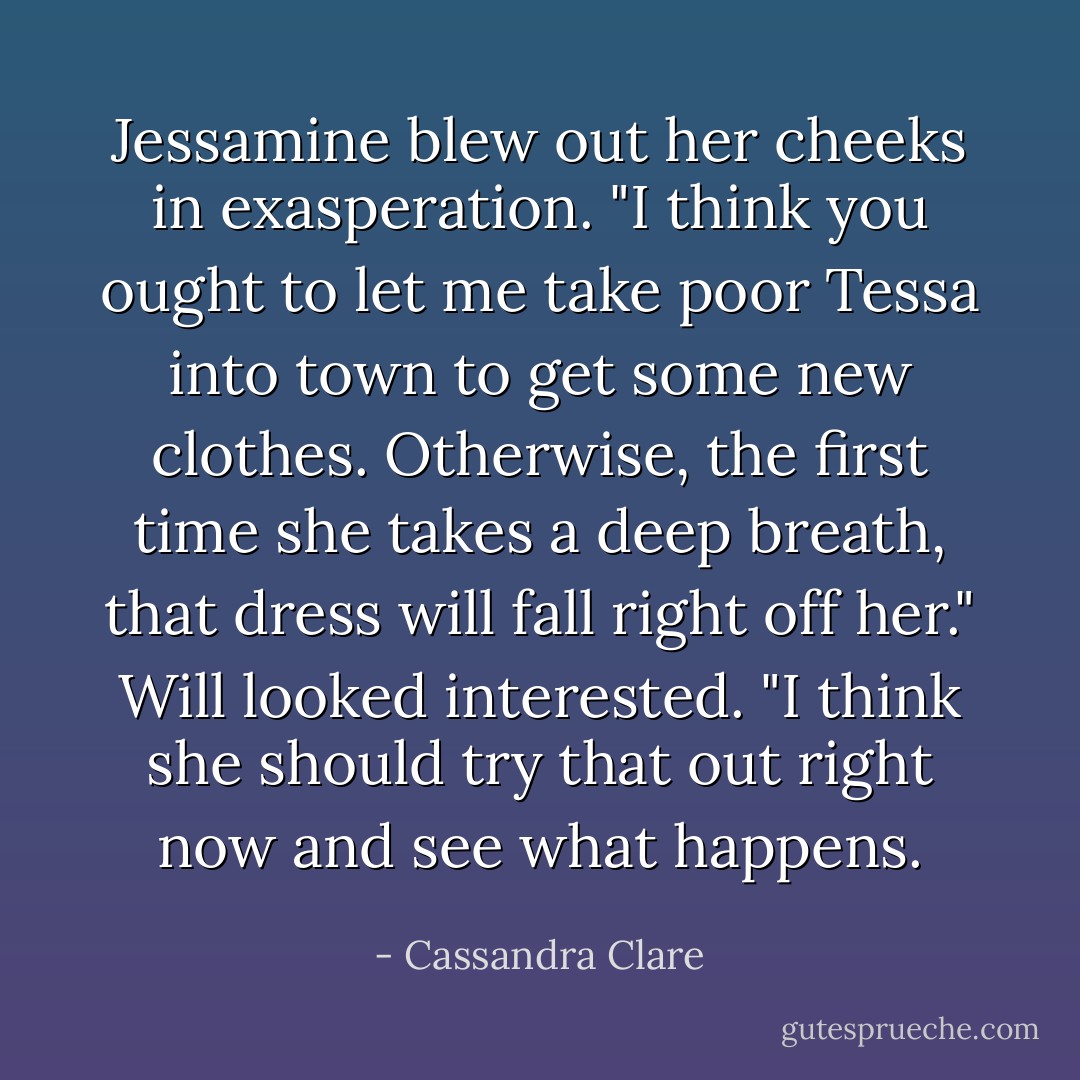 Jessamine blew out her cheeks in exasperation. "I think you ought to let me take poor Tessa into town to get some new clothes. Otherwise, the first time she takes a deep breath, that dress will fall right off her."<br />Will looked interested. "I think she should try that out right now and see what happens. - Cassandra Clare