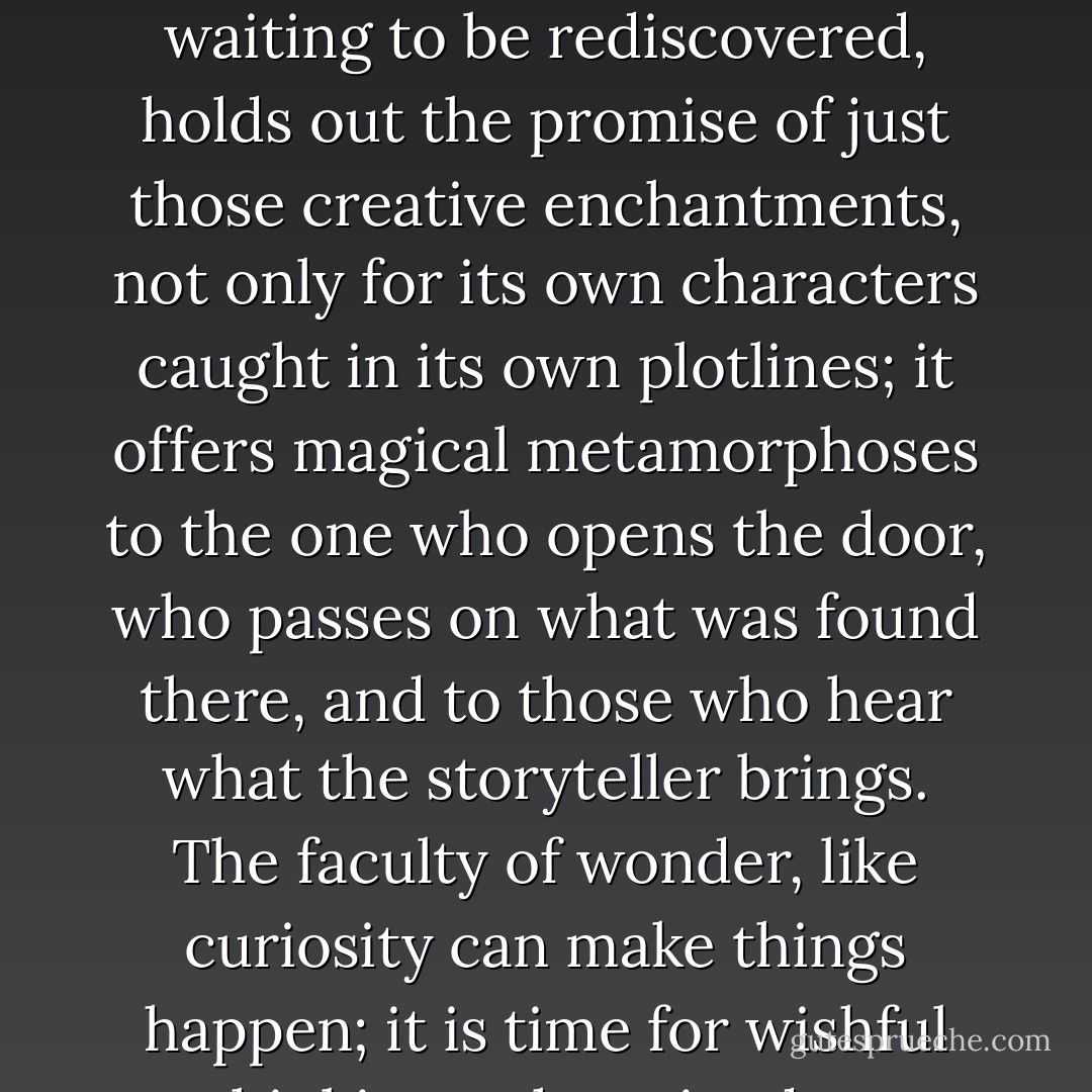The store of fairy tales, that blue chamber where stories lie waiting to be rediscovered, holds out the promise of just those creative enchantments, not only for its own characters caught in its own plotlines; it offers magical metamorphoses to the one who opens the door, who passes on what was found there, and to those who hear what the storyteller brings. The faculty of wonder, like curiosity can make things happen; it is time for wishful thinking to have its due. - Marina Warner