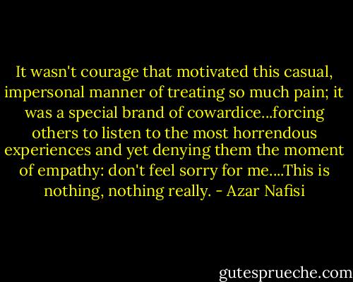 It wasn't courage that motivated this casual, impersonal manner of treating so much pain; it was a special brand of cowardice...forcing others to listen to the most horrendous experiences and yet denying them the moment of empathy: don't feel sorry for me....This is nothing, nothing really. - Azar Nafisi