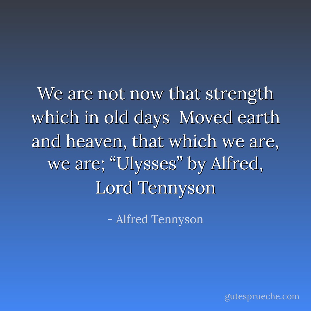 We are not now that strength which in old days <br />Moved earth and heaven, that which we are, we are;<br />“Ulysses” by Alfred, Lord Tennyson - Alfred Tennyson