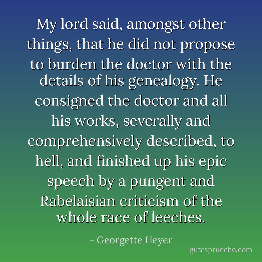 My lord said, amongst other things, that he did not propose to burden the doctor with the details of his genealogy. He consigned the doctor and all his works, severally and comprehensively described, to hell, and finished up his epic speech by a pungent and Rabelaisian criticism of the whole race of leeches. - Georgette Heyer