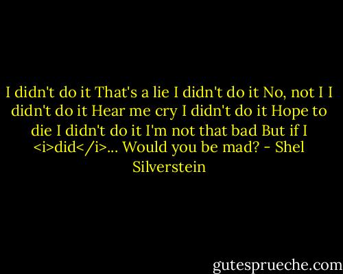 I didn't do it<br />That's a lie<br />I didn't do it<br />No, not I<br />I didn't do it<br />Hear me cry<br />I didn't do it<br />Hope to die<br />I didn't do it<br />I'm not that bad<br />But if I <i>did</i>...<br />Would you be mad? - Shel Silverstein