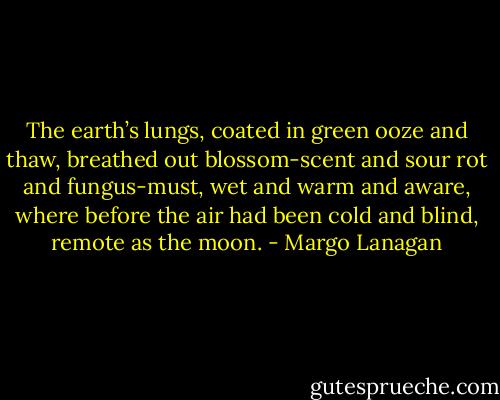 The earth’s lungs, coated in green ooze and thaw, breathed out blossom-scent and sour rot and fungus-must, wet and warm and aware, where before the air had been cold and blind, remote as the moon. - Margo Lanagan