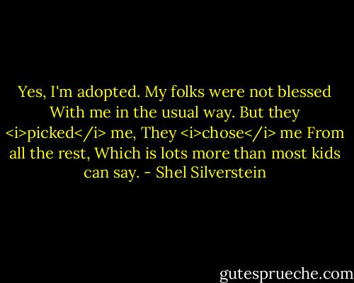 Yes, I'm adopted.<br />My folks were not blessed<br />With me in the usual way.<br />But they <i>picked</i> me,<br />They <i>chose</i> me<br />From all the rest,<br />Which is lots more than most kids can say. - Shel Silverstein