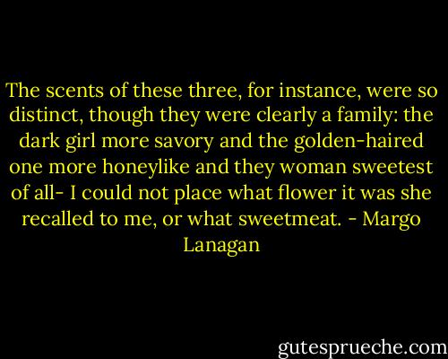 The scents of these three, for instance, were so distinct, though they were clearly a family: the dark girl more savory and the golden-haired one more honeylike and they woman sweetest of all- I could not place what flower it was she recalled to me, or what sweetmeat. - Margo Lanagan