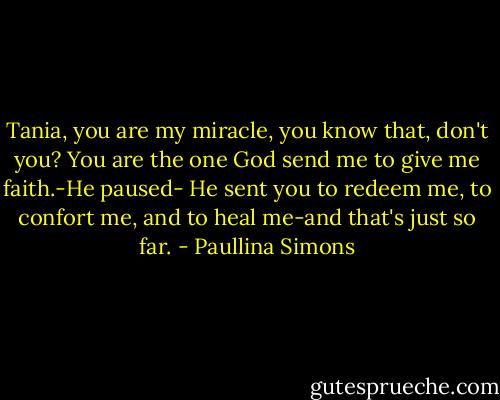 Tania, you are my miracle, you know that, don't you? You are the one God send me to give me faith.-He paused- He sent you to redeem me, to confort me, and to heal me-and that's just so far. - Paullina Simons