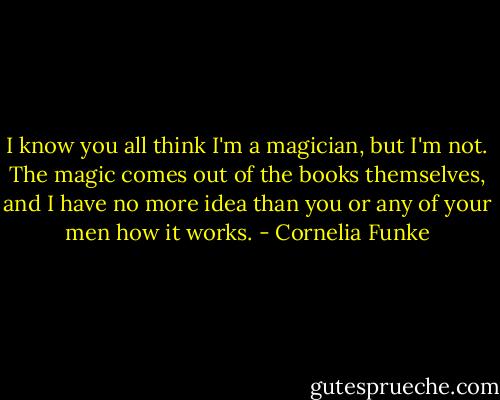 I know you all think I'm a magician, but I'm not. The magic comes out of the books<br />themselves, and I have no more idea than you or any of your men how it works. - Cornelia Funke