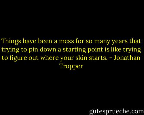 Things have been a mess for so many years that trying to pin down a starting point is like trying to figure out where your skin starts. - Jonathan Tropper