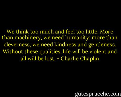 We think too much and feel too little. More than machinery, we need humanity; more than cleverness, we need kindness and gentleness. Without these qualities, life will be violent and all will be lost. - Charlie Chaplin