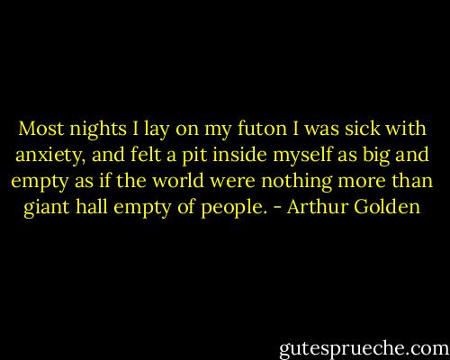 Most nights I lay on my futon I was sick with anxiety, and felt a pit inside myself as big and empty as if the world were nothing more than giant hall empty of people. - Arthur Golden