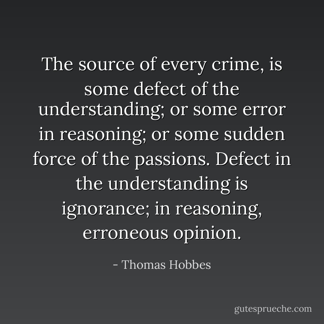 The source of every crime, is some defect of the understanding; or some error in reasoning; or some sudden force of the passions. Defect in the understanding is ignorance; in reasoning, erroneous opinion. - Thomas Hobbes