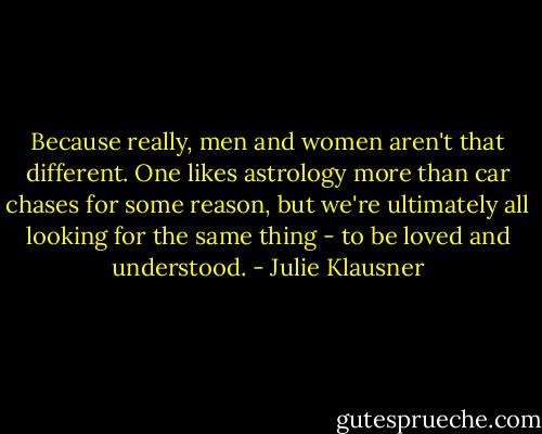 Because really, men and women aren't that different. One likes astrology more than car chases for some reason, but we're ultimately all looking for the same thing - to be loved and understood. - Julie Klausner