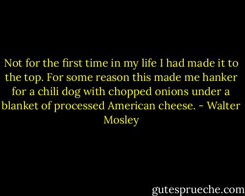 Not for the first time in my life I had made it to the top. For some reason this made me hanker for a chili dog with chopped onions under a blanket of processed American cheese. - Walter Mosley