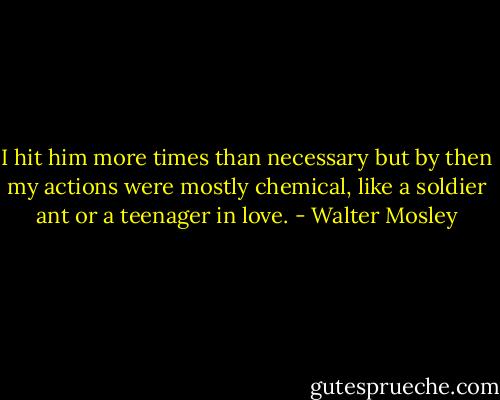 I hit him more times than necessary but by then my actions were mostly chemical, like a soldier ant or a teenager in love. - Walter Mosley