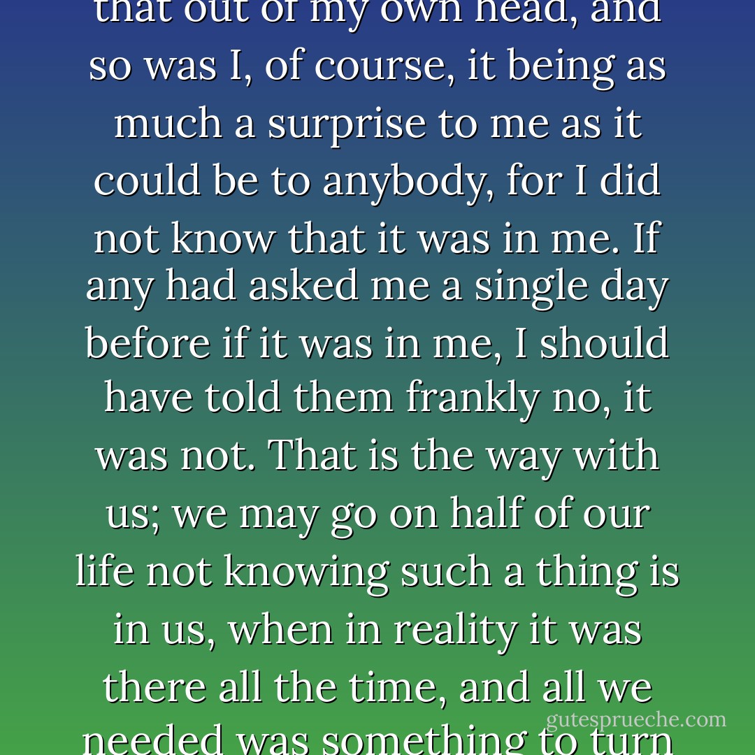 The boys were amazed that I could make such a poem as that out of my own head, and so was I, of course, it being as much a surprise to me as it could be to anybody, for I did not know that it was in me. If any had asked me a single day before if it was in me, I should have told them frankly no, it was not.<br />That is the way with us; we may go on half of our life not knowing such a thing is in us, when in reality it was there all the time, and all we needed was something to turn up that would call for it. - Mark Twain
