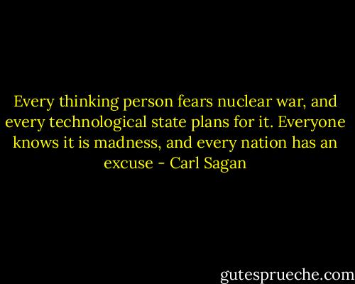 Every thinking person fears nuclear war, and every technological state plans for it.<br />Everyone knows it is madness, and every nation has an excuse - Carl Sagan