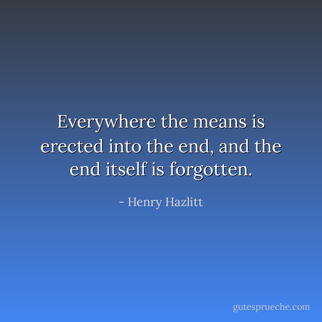 Everywhere the means is erected into the end, and the end itself is forgotten. - Henry Hazlitt