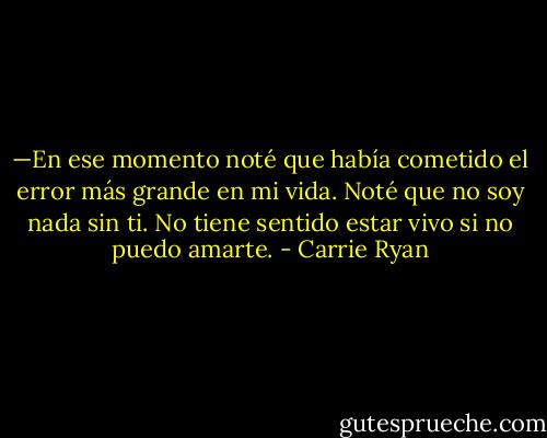 —En ese momento noté que había cometido el error más grande en mi vida. Noté que no soy nada sin ti. No tiene sentido estar vivo si no puedo amarte. - Carrie Ryan