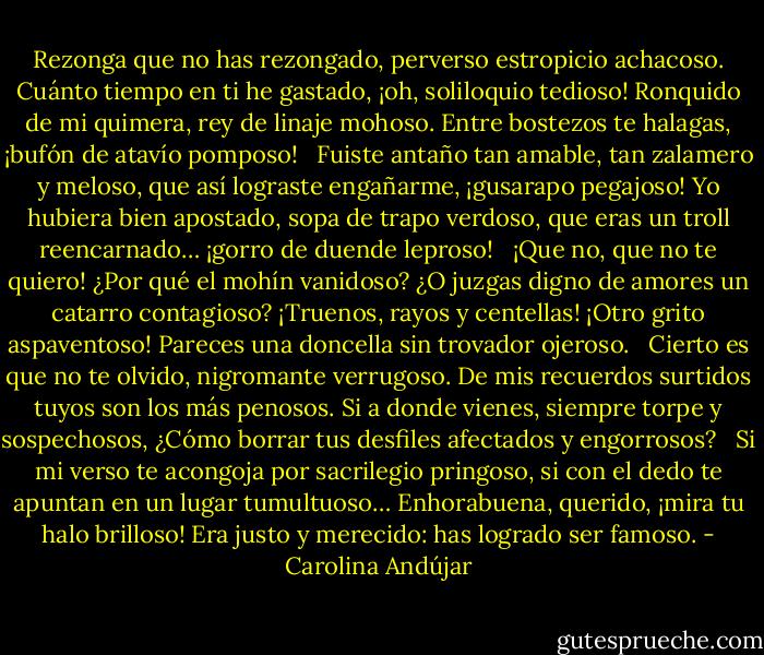 Rezonga que no has rezongado, perverso estropicio achacoso. Cuánto tiempo en ti he gastado, ¡oh, soliloquio tedioso! Ronquido de mi quimera, rey de linaje mohoso. Entre bostezos te halagas, ¡bufón de atavío pomposo! <br /><br />Fuiste antaño tan amable, tan zalamero y meloso, que así lograste engañarme, ¡gusarapo pegajoso! Yo hubiera bien apostado, sopa de trapo verdoso, que eras un troll reencarnado… ¡gorro de duende leproso! <br /><br />¡Que no, que no te quiero! ¿Por qué el mohín vanidoso? ¿O juzgas digno de amores un catarro contagioso? ¡Truenos, rayos y centellas! ¡Otro grito aspaventoso! Pareces una doncella sin trovador ojeroso. <br /><br />Cierto es que no te olvido, nigromante verrugoso. De mis recuerdos surtidos tuyos son los más penosos. Si a donde vienes, siempre torpe y sospechosos, ¿Cómo borrar tus desfiles afectados y engorrosos? <br /><br />Si mi verso te acongoja por sacrilegio pringoso, si con el dedo te apuntan en un lugar tumultuoso… Enhorabuena, querido, ¡mira tu halo brilloso! Era justo y merecido: has logrado ser famoso. - Carolina Andújar