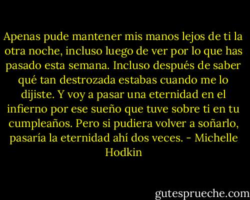 Apenas pude mantener mis manos lejos de ti la otra noche, incluso luego de ver por lo que has pasado esta semana. Incluso después de saber qué tan destrozada estabas cuando me lo dijiste. Y voy a pasar una eternidad en el infierno por ese sueño que tuve sobre ti en tu cumpleaños. Pero si pudiera volver a soñarlo, pasaría la eternidad ahí dos veces. - Michelle Hodkin