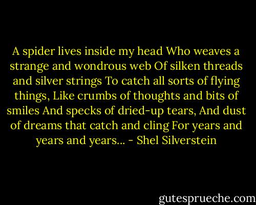 A spider lives inside my head<br />Who weaves a strange and wondrous web<br />Of silken threads and silver strings<br />To catch all sorts of flying things,<br />Like crumbs of thoughts and bits of smiles<br />And specks of dried-up tears,<br />And dust of dreams that catch and cling<br />For years and years and years... - Shel Silverstein