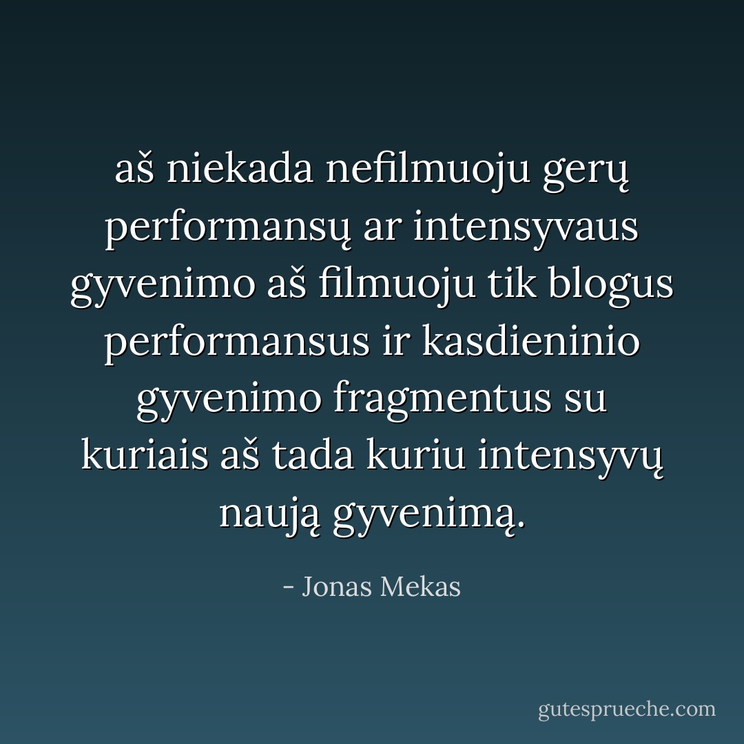 aš niekada nefilmuoju gerų performansų ar intensyvaus gyvenimo aš filmuoju tik blogus performansus ir kasdieninio gyvenimo fragmentus su kuriais aš tada kuriu intensyvų naują gyvenimą. - Jonas Mekas