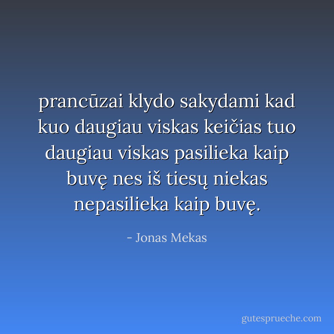 prancūzai klydo sakydami kad kuo daugiau viskas keičias tuo daugiau viskas pasilieka kaip buvę nes iš tiesų niekas nepasilieka kaip buvę. - Jonas Mekas