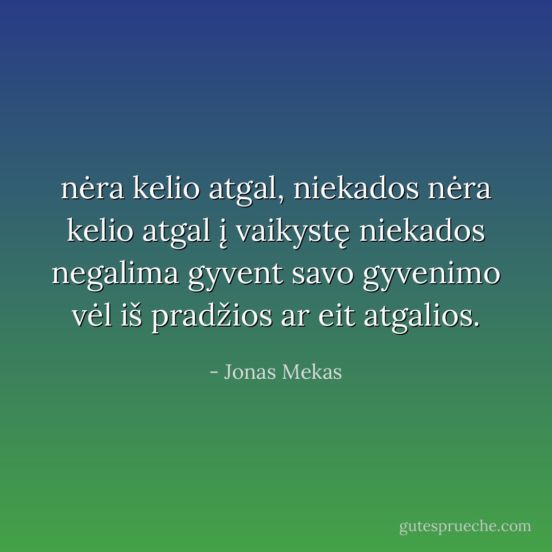nėra kelio atgal, niekados nėra kelio atgal į vaikystę niekados negalima gyvent savo gyvenimo vėl iš pradžios ar eit atgalios. - Jonas Mekas
