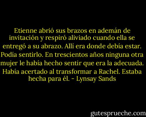 Etienne abrió sus brazos en ademán de invitación y respiró aliviado<br />cuando ella se entregó a su abrazo. Allí era donde debía estar. Podía sentirlo. En<br />trescientos años ninguna otra mujer le había hecho sentir que era la adecuada. Había<br />acertado al transformar a Rachel. Estaba hecha para él. - Lynsay Sands