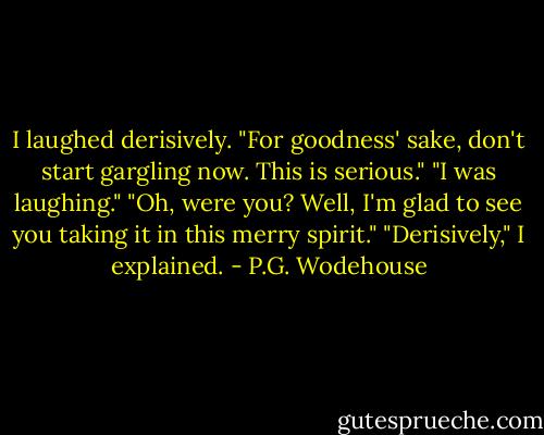 I laughed derisively.<br />"For goodness' sake, don't start gargling now. This is serious."<br />"I was laughing."<br />"Oh, were you? Well, I'm glad to see you taking it in this merry spirit."<br />"Derisively," I explained. - P.G. Wodehouse