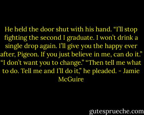 He held the door shut with his hand. “I’ll stop fighting the second I graduate. I won’t drink a single drop again. I’ll give you the happy ever after, Pigeon. If you just believe in me, can do it.”<br />“I don’t want you to change.”<br />“Then tell me what to do. Tell me and I’ll do it,” he pleaded. - Jamie McGuire