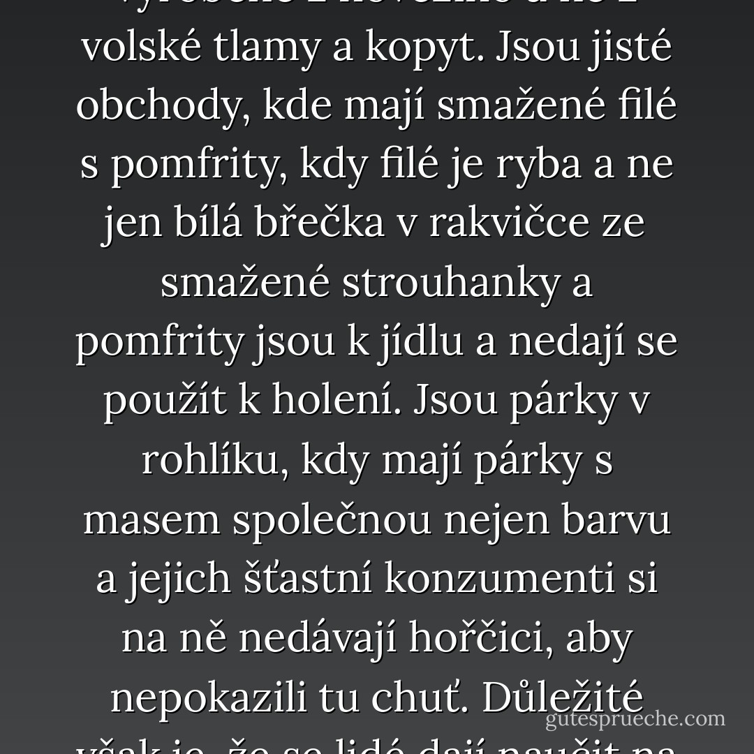 Existují takové věci jako jedlé... ne, delikátní pirohy v polévce, hrášky dokonale uvařené, rajská omáčka pikantní ve své chuťové plnosti a masová náplň z oněch<br />částí zvířat, které by se daly většinou i pojmenovat. Jsou platonické burgery vyrobené z hovězího a ne z volské tlamy a kopyt. Jsou jisté obchody, kde mají smažené filé s pomfrity, kdy filé je ryba a ne jen bílá břečka v rakvičce ze smažené strouhanky a pomfrity jsou k jídlu a nedají se použít k holení. Jsou párky v rohlíku, kdy mají párky s masem společnou nejen barvu a jejich šťastní konzumenti si na ně nedávají hořčici, aby nepokazili tu chuť. Důležité však je, že se lidé dají naučit na to, aby dávali přednost občerstvení toho prvního typu a vyhledávali je. Je to, jako kdyby Machiavelli napsal kuchařku. Ale ať už se mají věci jakkoliv, neexistuje omluva pro nikoho, kdo dá na pizzu ananas. - Terry Pratchett