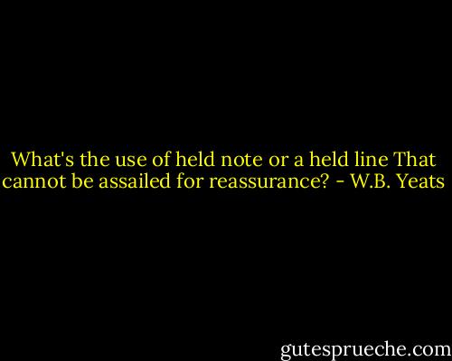 What's the use of held note or a held line<br />That cannot be assailed for reassurance? - W.B. Yeats