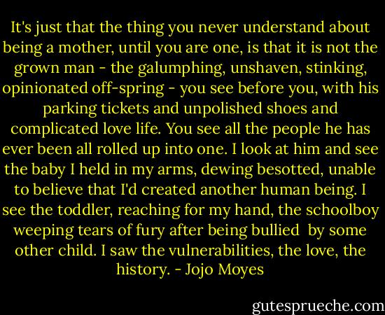 It's just that the thing you never understand about being a mother, until you are one, is that it is not the grown man - the galumphing, unshaven, stinking, opinionated off-spring - you see before you, with his parking tickets and unpolished shoes and complicated love life. You see all the people he has ever been all rolled up into one.<br />I look at him and see the baby I held in my arms, dewing besotted, unable to believe that I'd created another human being. I see the toddler, reaching for my hand, the schoolboy weeping tears of fury after being bullied  by some other child. I saw the vulnerabilities, the love, the history. - Jojo Moyes