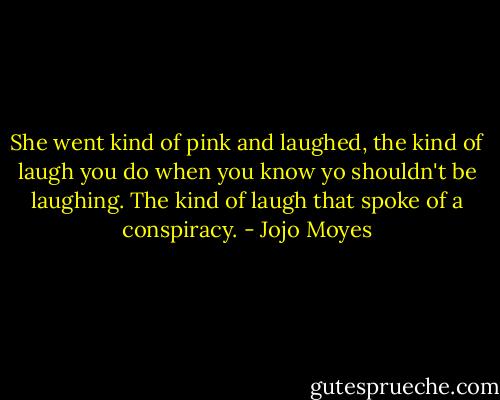 She went kind of pink and laughed, the kind of laugh you do when you know yo shouldn't be laughing. The kind of laugh that spoke of a conspiracy. - Jojo Moyes