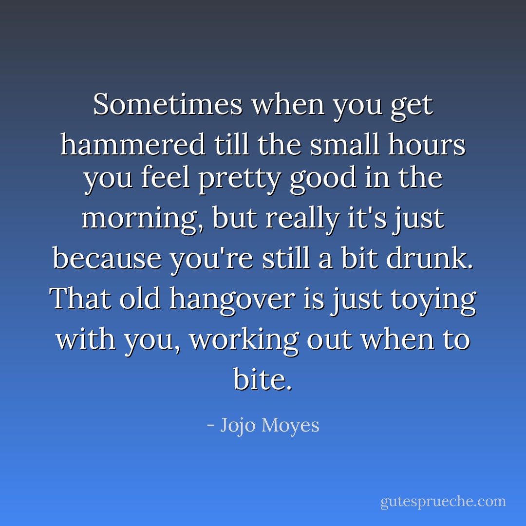 Sometimes when you get hammered till the small hours you feel pretty good in the morning, but really it's just because you're still a bit drunk. That old hangover is just toying with you, working out when to bite. - Jojo Moyes