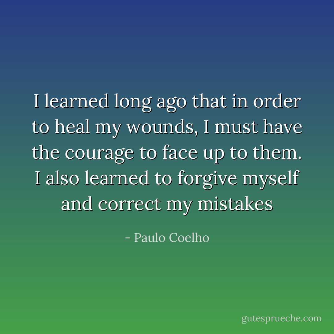I learned long ago that in order to heal my wounds, I must have the courage to face up<br />to them. I also learned to forgive myself and correct my mistakes - Paulo Coelho