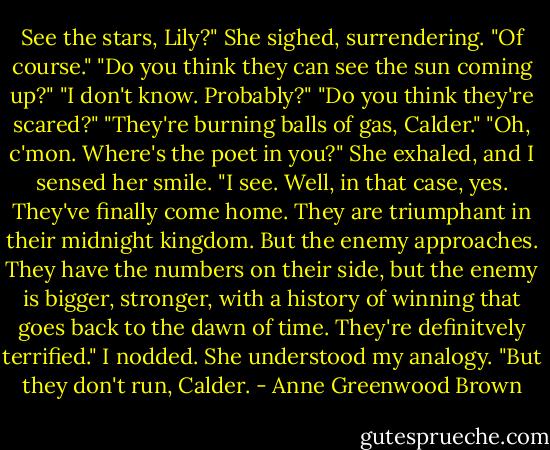 See the stars, Lily?"<br />She sighed, surrendering. "Of course."<br />"Do you think they can see the sun coming up?"<br />"I don't know. Probably?"<br />"Do you think they're scared?"<br />"They're burning balls of gas, Calder."<br />"Oh, c'mon. Where's the poet in you?"<br />She exhaled, and I sensed her smile. "I see. Well, in that case, yes. They've finally come home. They are triumphant in their midnight kingdom. But the enemy approaches. They have the numbers on their side, but the enemy is bigger, stronger, with a history of winning that goes back to the dawn of time. They're definitvely terrified."<br />I nodded. She understood my analogy.<br />"But they don't run, Calder. - Anne Greenwood Brown