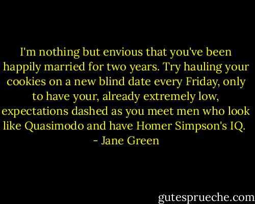 I'm nothing but envious that you've been happily married for two years. Try hauling your cookies on a new blind date every Friday, only to have your, already extremely low, expectations dashed as you meet men who look like Quasimodo and have Homer Simpson's IQ.  - Jane Green