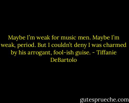 Maybe I’m weak for music men. Maybe I’m weak, period. But I couldn’t deny I was charmed by his arrogant, fool-ish guise. - Tiffanie DeBartolo