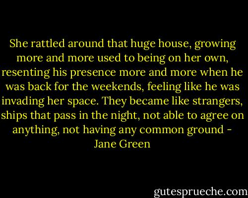 She rattled around that huge house, growing more and more used to being on her own, resenting his presence more and more when he was back for the weekends, feeling like he was invading her space.<br />They became like strangers, ships that pass in the night, not able to agree on anything, not having any common ground - Jane Green
